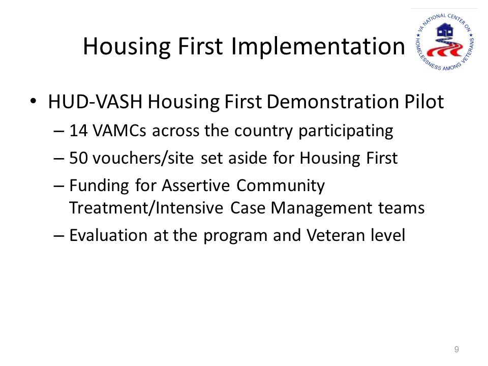 Housing First Implementation HUD-VASH Housing First Demonstration Pilot – 14 VAMCs across the country participating – 50 vouchers/site set aside for Housing First – Funding for Assertive Community Treatment/Intensive Case Management teams – Evaluation at the program and Veteran level 9