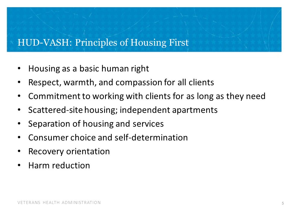 VETERANS HEALTH ADMINISTRATION HUD-VASH: Principles of Housing First Housing as a basic human right Respect, warmth, and compassion for all clients Commitment to working with clients for as long as they need Scattered-site housing; independent apartments Separation of housing and services Consumer choice and self-determination Recovery orientation Harm reduction 5