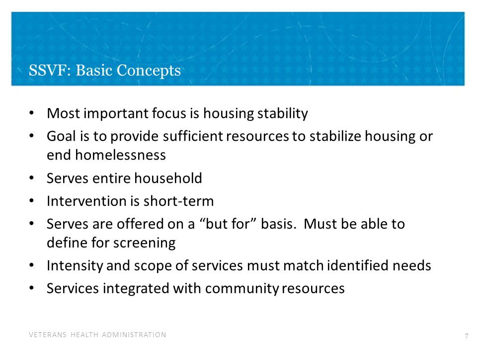 VETERANS HEALTH ADMINISTRATION SSVF: Basic Concepts Most important focus is housing stability Goal is to provide sufficient resources to stabilize housing or end homelessness Serves entire household Intervention is short-term Serves are offered on a but for basis.