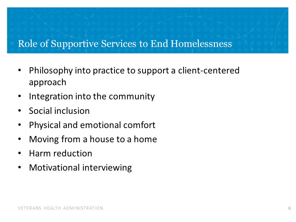 VETERANS HEALTH ADMINISTRATION Role of Supportive Services to End Homelessness Philosophy into practice to support a client-centered approach Integration into the community Social inclusion Physical and emotional comfort Moving from a house to a home Harm reduction Motivational interviewing 8