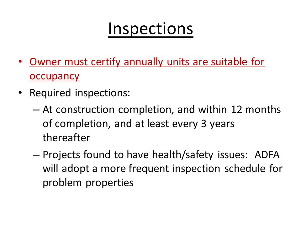 Inspections Owner must certify annually units are suitable for occupancy Required inspections: – At construction completion, and within 12 months of completion, and at least every 3 years thereafter – Projects found to have health/safety issues: ADFA will adopt a more frequent inspection schedule for problem properties