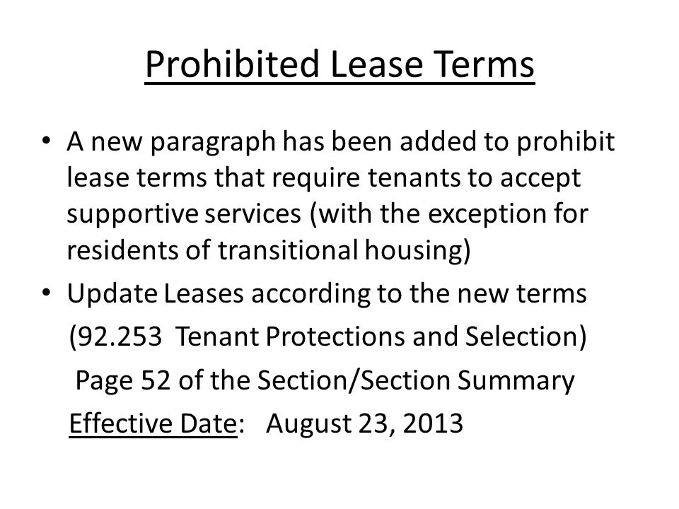 Prohibited Lease Terms A new paragraph has been added to prohibit lease terms that require tenants to accept supportive services (with the exception for residents of transitional housing) Update Leases according to the new terms ( Tenant Protections and Selection) Page 52 of the Section/Section Summary Effective Date: August 23, 2013