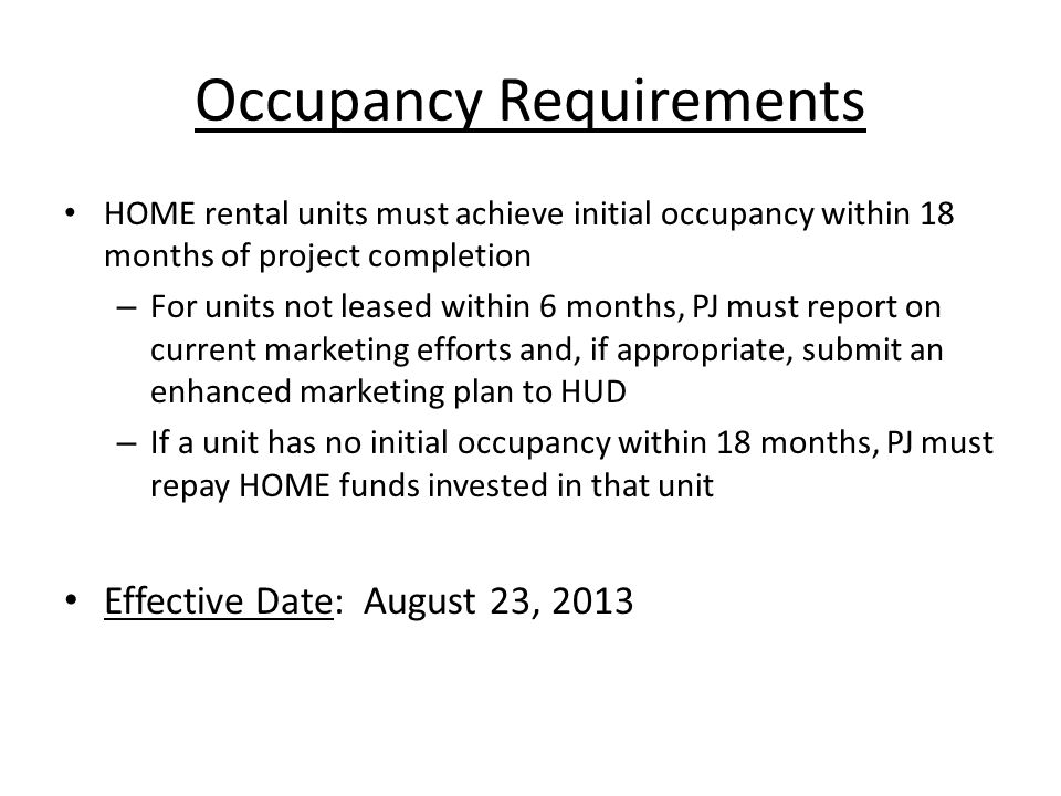 Occupancy Requirements HOME rental units must achieve initial occupancy within 18 months of project completion – For units not leased within 6 months, PJ must report on current marketing efforts and, if appropriate, submit an enhanced marketing plan to HUD – If a unit has no initial occupancy within 18 months, PJ must repay HOME funds invested in that unit Effective Date: August 23, 2013