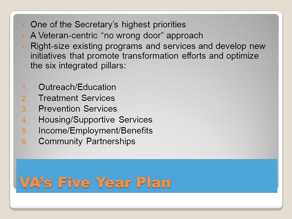 VA’s Five Year Plan One of the Secretary’s highest priorities A Veteran-centric no wrong door approach Right-size existing programs and services and develop new initiatives that promote transformation efforts and optimize the six integrated pillars: 1.