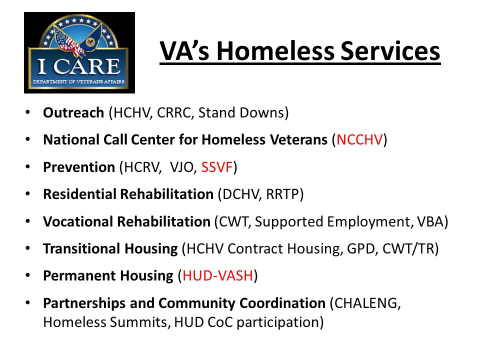 VA’s Homeless Services Outreach (HCHV, CRRC, Stand Downs) National Call Center for Homeless Veterans (NCCHV) Prevention (HCRV, VJO, SSVF) Residential Rehabilitation (DCHV, RRTP) Vocational Rehabilitation (CWT, Supported Employment, VBA) Transitional Housing (HCHV Contract Housing, GPD, CWT/TR) Permanent Housing (HUD-VASH) Partnerships and Community Coordination (CHALENG, Homeless Summits, HUD CoC participation)