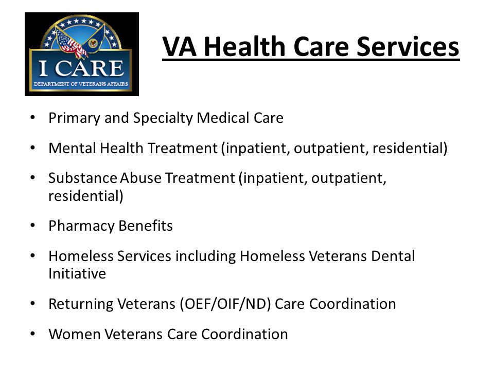 VA Health Care Services Primary and Specialty Medical Care Mental Health Treatment (inpatient, outpatient, residential) Substance Abuse Treatment (inpatient, outpatient, residential) Pharmacy Benefits Homeless Services including Homeless Veterans Dental Initiative Returning Veterans (OEF/OIF/ND) Care Coordination Women Veterans Care Coordination