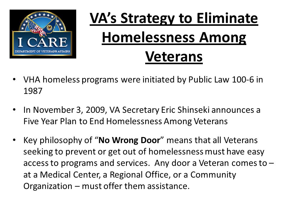 VA’s Strategy to Eliminate Homelessness Among Veterans VHA homeless programs were initiated by Public Law in 1987 In November 3, 2009, VA Secretary Eric Shinseki announces a Five Year Plan to End Homelessness Among Veterans Key philosophy of No Wrong Door means that all Veterans seeking to prevent or get out of homelessness must have easy access to programs and services.