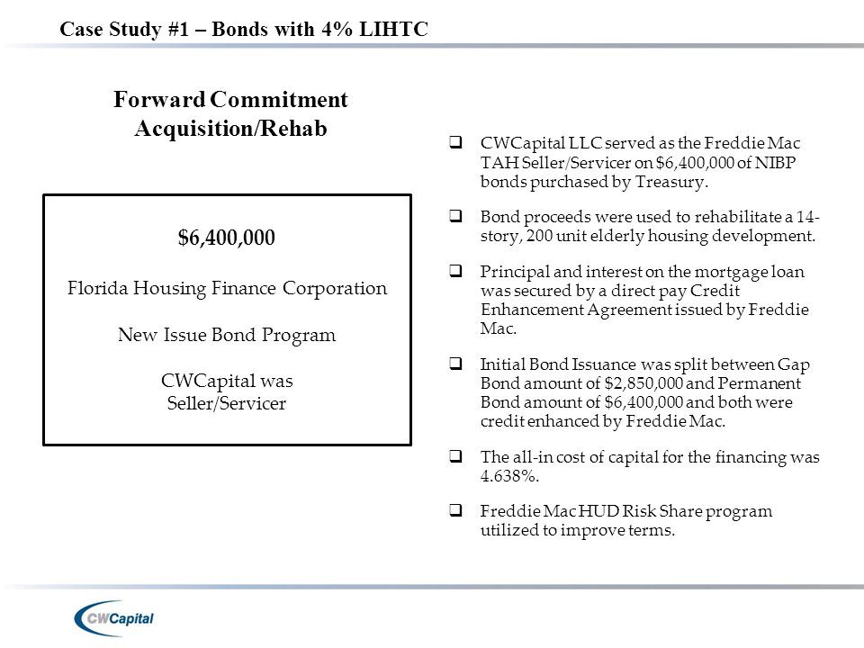 Case Study #1 – Bonds with 4% LIHTC $6,400,000 Florida Housing Finance Corporation New Issue Bond Program CWCapital was Seller/Servicer Forward Commitment Acquisition/Rehab  CWCapital LLC served as the Freddie Mac TAH Seller/Servicer on $6,400,000 of NIBP bonds purchased by Treasury.