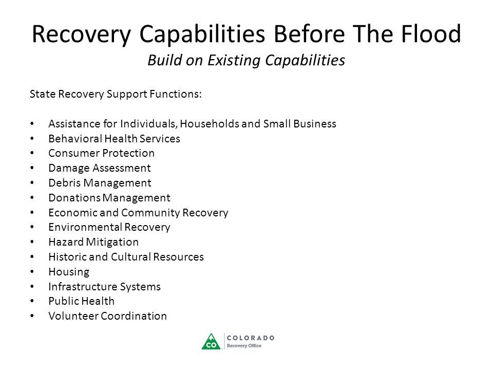 Recovery Capabilities Before The Flood Build on Existing Capabilities State Recovery Support Functions: Assistance for Individuals, Households and Small Business Behavioral Health Services Consumer Protection Damage Assessment Debris Management Donations Management Economic and Community Recovery Environmental Recovery Hazard Mitigation Historic and Cultural Resources Housing Infrastructure Systems Public Health Volunteer Coordination