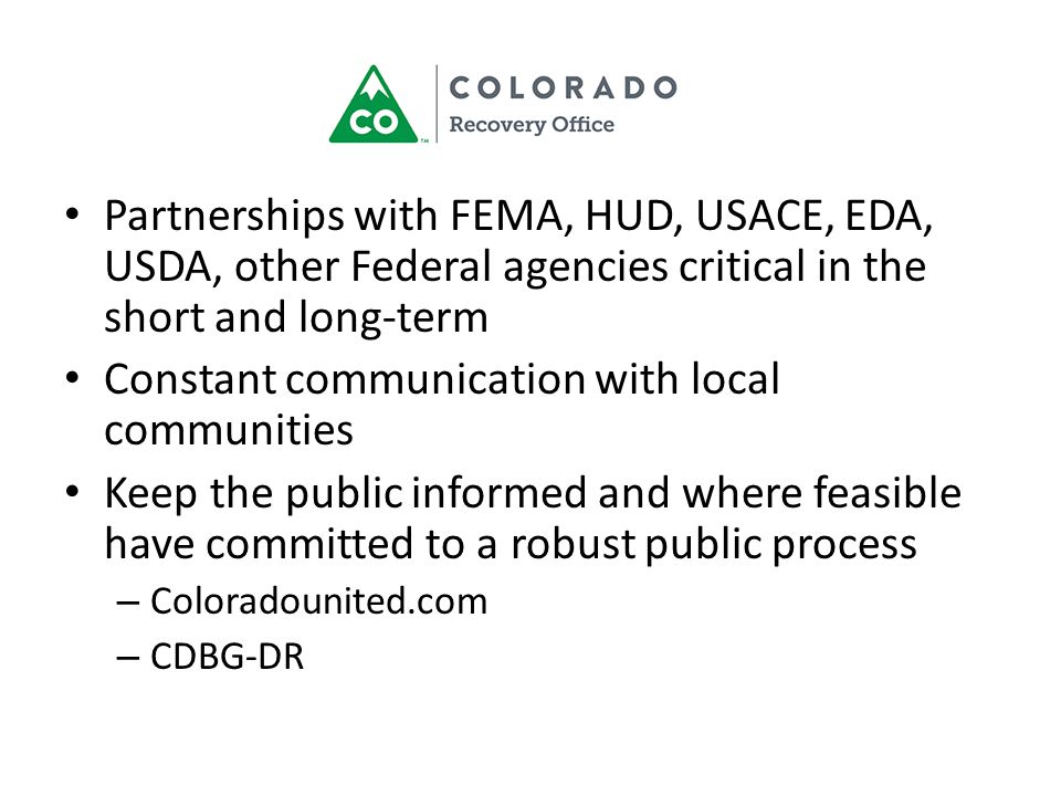 Partnerships with FEMA, HUD, USACE, EDA, USDA, other Federal agencies critical in the short and long-term Constant communication with local communities Keep the public informed and where feasible have committed to a robust public process – Coloradounited.com – CDBG-DR