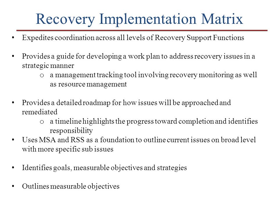 Recovery Implementation Matrix Expedites coordination across all levels of Recovery Support Functions Provides a guide for developing a work plan to address recovery issues in a strategic manner o a management tracking tool involving recovery monitoring as well as resource management Provides a detailed roadmap for how issues will be approached and remediated o a timeline highlights the progress toward completion and identifies responsibility Uses MSA and RSS as a foundation to outline current issues on broad level with more specific sub issues Identifies goals, measurable objectives and strategies Outlines measurable objectives