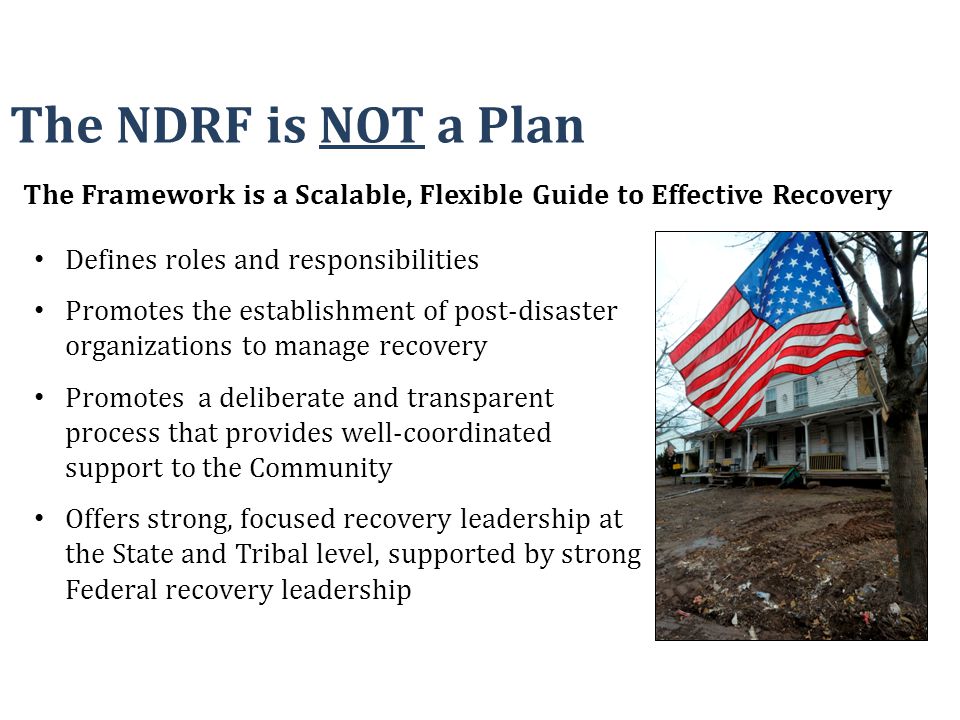 Defines roles and responsibilities Promotes the establishment of post-disaster organizations to manage recovery Promotes a deliberate and transparent process that provides well-coordinated support to the Community Offers strong, focused recovery leadership at the State and Tribal level, supported by strong Federal recovery leadership The NDRF is NOT a Plan The Framework is a Scalable, Flexible Guide to Effective Recovery