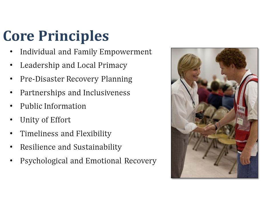 Individual and Family Empowerment Leadership and Local Primacy Pre-Disaster Recovery Planning Partnerships and Inclusiveness Public Information Unity of Effort Timeliness and Flexibility Resilience and Sustainability Psychological and Emotional Recovery Core Principles