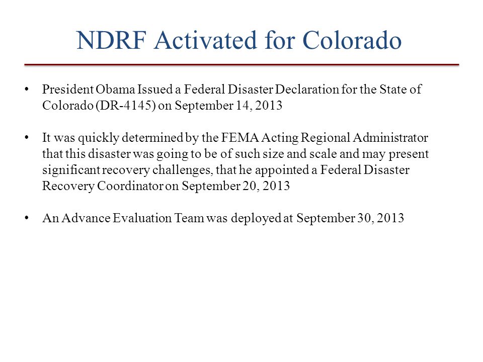 NDRF Activated for Colorado President Obama Issued a Federal Disaster Declaration for the State of Colorado (DR-4145) on September 14, 2013 It was quickly determined by the FEMA Acting Regional Administrator that this disaster was going to be of such size and scale and may present significant recovery challenges, that he appointed a Federal Disaster Recovery Coordinator on September 20, 2013 An Advance Evaluation Team was deployed at September 30, 2013