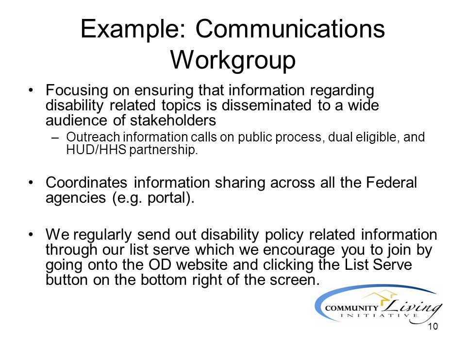 10 Example: Communications Workgroup Focusing on ensuring that information regarding disability related topics is disseminated to a wide audience of stakeholders –Outreach information calls on public process, dual eligible, and HUD/HHS partnership.