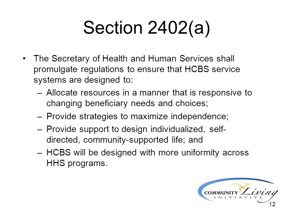 12 Section 2402(a) The Secretary of Health and Human Services shall promulgate regulations to ensure that HCBS service systems are designed to: –Allocate resources in a manner that is responsive to changing beneficiary needs and choices; –Provide strategies to maximize independence; –Provide support to design individualized, self- directed, community-supported life; and –HCBS will be designed with more uniformity across HHS programs.