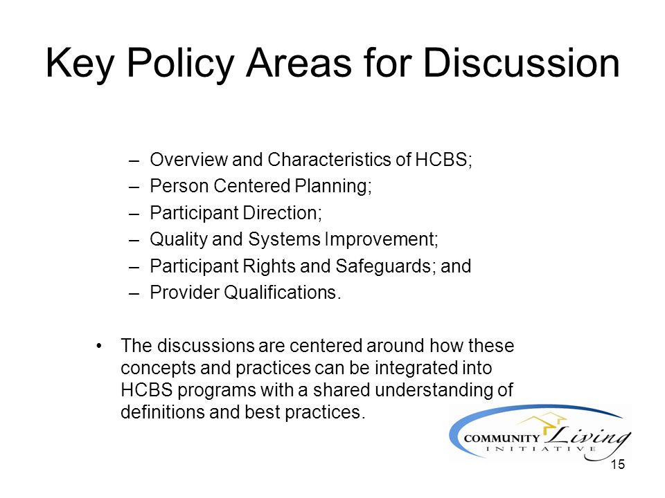 15 Key Policy Areas for Discussion –Overview and Characteristics of HCBS; –Person Centered Planning; –Participant Direction; –Quality and Systems Improvement; –Participant Rights and Safeguards; and –Provider Qualifications.
