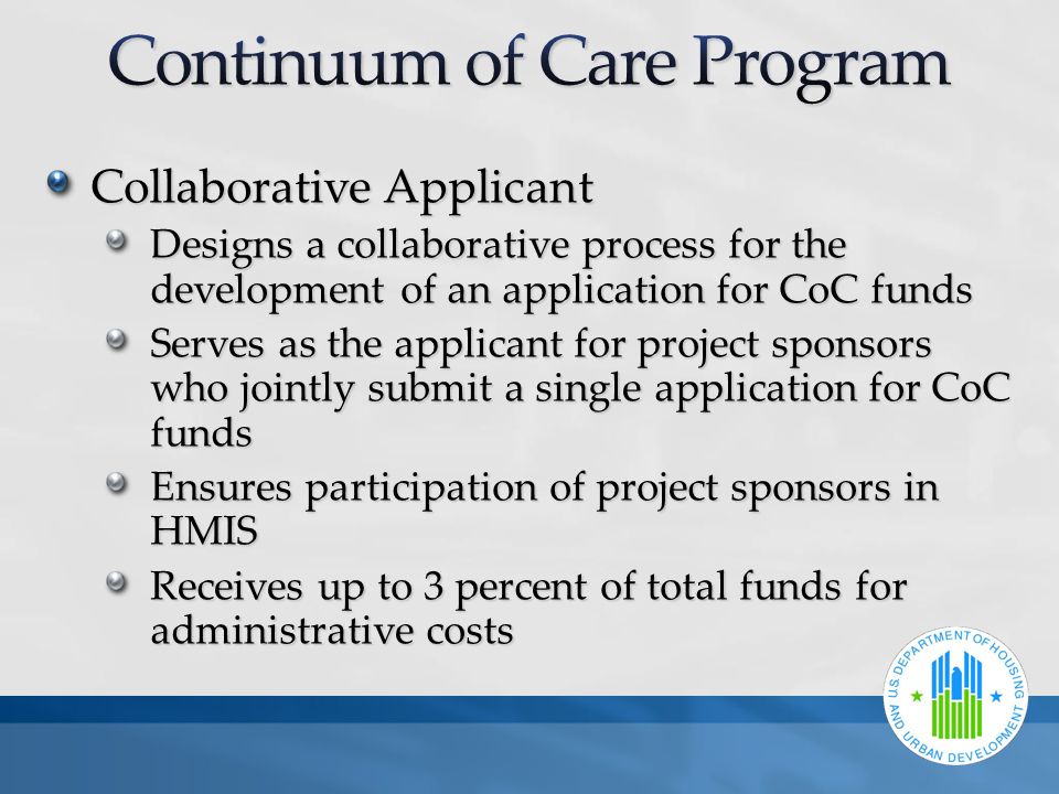 Collaborative Applicant Designs a collaborative process for the development of an application for CoC funds Serves as the applicant for project sponsors who jointly submit a single application for CoC funds Ensures participation of project sponsors in HMIS Receives up to 3 percent of total funds for administrative costs