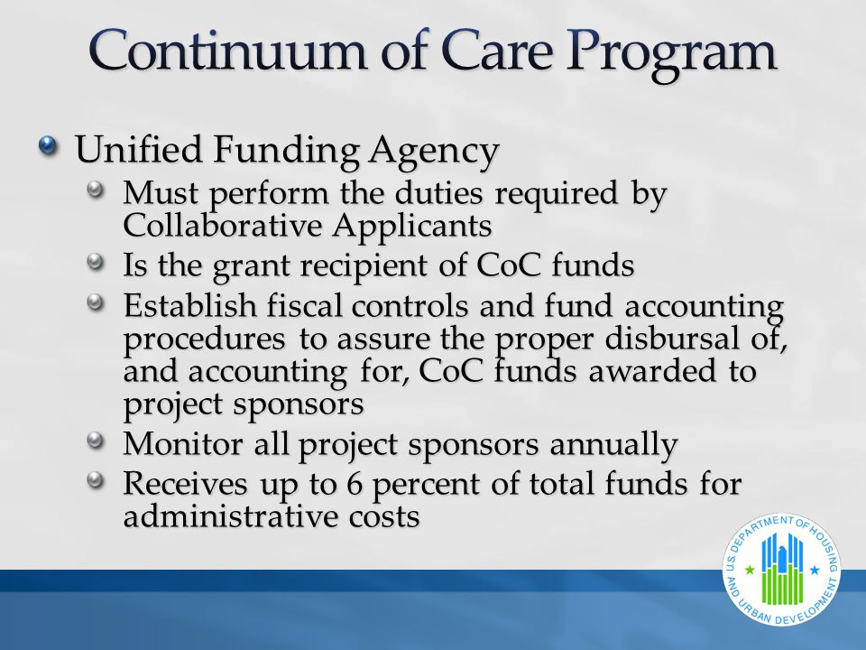 Unified Funding Agency Must perform the duties required by Collaborative Applicants Is the grant recipient of CoC funds Establish fiscal controls and fund accounting procedures to assure the proper disbursal of, and accounting for, CoC funds awarded to project sponsors Monitor all project sponsors annually Receives up to 6 percent of total funds for administrative costs