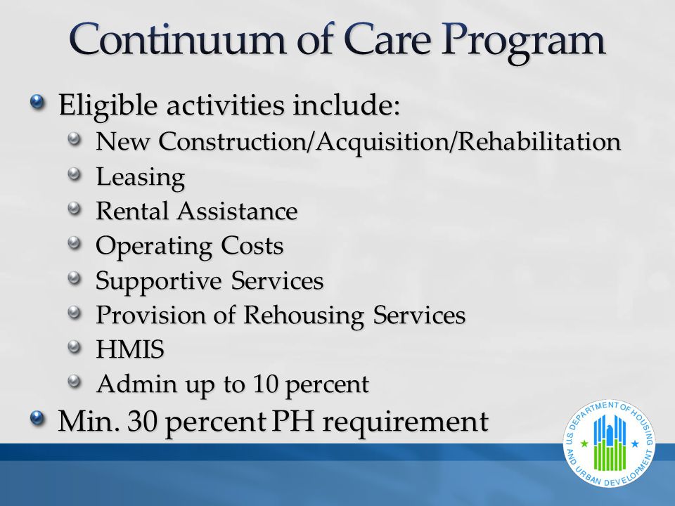 Eligible activities include: New Construction/Acquisition/Rehabilitation Leasing Rental Assistance Operating Costs Supportive Services Provision of Rehousing Services HMIS Admin up to 10 percent Min.