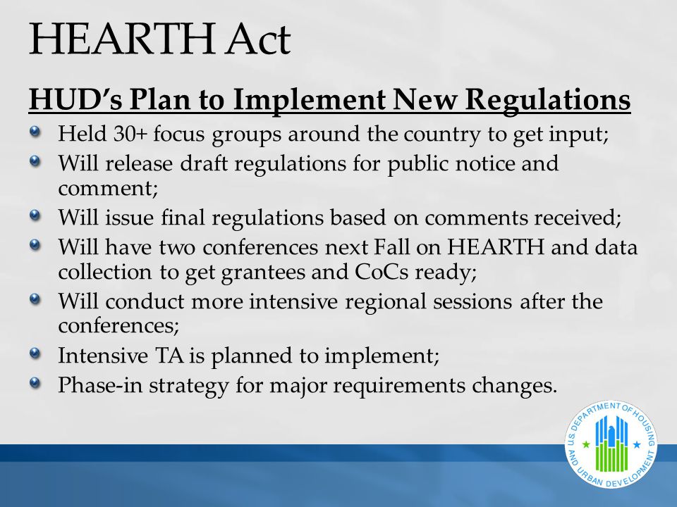 HEARTH Act HUD’s Plan to Implement New Regulations Held 30+ focus groups around the country to get input; Will release draft regulations for public notice and comment; Will issue final regulations based on comments received; Will have two conferences next Fall on HEARTH and data collection to get grantees and CoCs ready; Will conduct more intensive regional sessions after the conferences; Intensive TA is planned to implement; Phase-in strategy for major requirements changes.