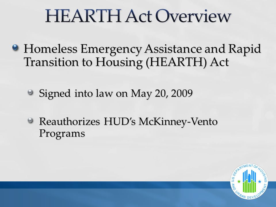 Homeless Emergency Assistance and Rapid Transition to Housing (HEARTH) Act Signed into law on May 20, 2009 Reauthorizes HUD’s McKinney-Vento Programs