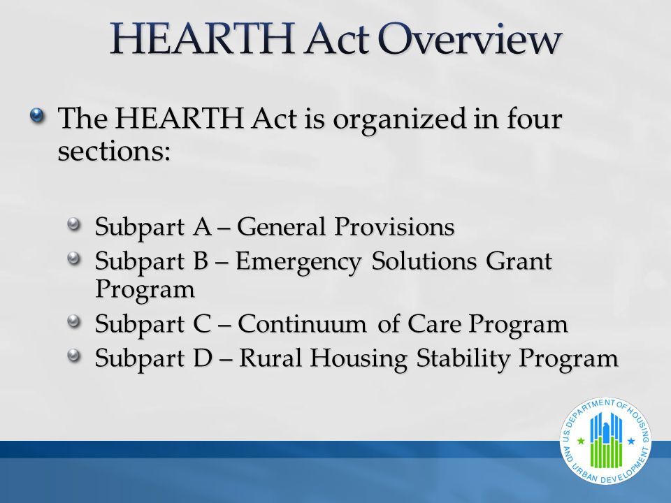 The HEARTH Act is organized in four sections: Subpart A – General Provisions Subpart B – Emergency Solutions Grant Program Subpart C – Continuum of Care Program Subpart D – Rural Housing Stability Program