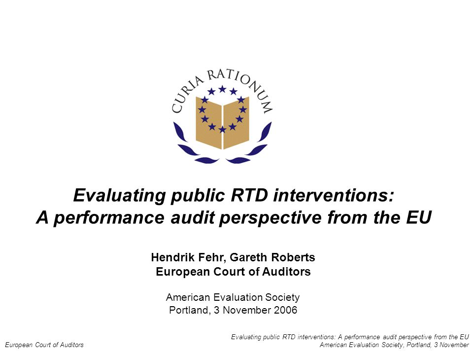 Evaluating public RTD interventions: A performance audit perspective from the EU European Court of Auditors American Evaluation Society, Portland, 3 November Evaluating public RTD interventions: A performance audit perspective from the EU Hendrik Fehr, Gareth Roberts European Court of Auditors American Evaluation Society Portland, 3 November 2006