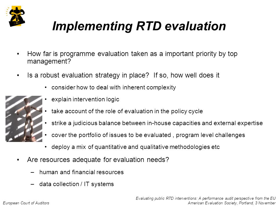 Evaluating public RTD interventions: A performance audit perspective from the EU European Court of Auditors American Evaluation Society, Portland, 3 November Implementing RTD evaluation How far is programme evaluation taken as a important priority by top management.