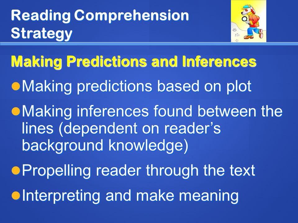 Reading Comprehension Strategy Making Predictions and Inferences Making predictions based on plot Making predictions based on plot Making inferences found between the lines (dependent on reader’s background knowledge) Making inferences found between the lines (dependent on reader’s background knowledge) Propelling reader through the text Propelling reader through the text Interpreting and make meaning Interpreting and make meaning