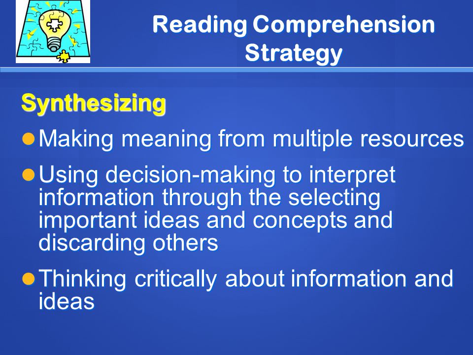 Reading Comprehension Strategy Synthesizing Making meaning from multiple resources Making meaning from multiple resources Using decision-making to interpret information through the selecting important ideas and concepts and discarding others Using decision-making to interpret information through the selecting important ideas and concepts and discarding others Thinking critically about information and ideas Thinking critically about information and ideas