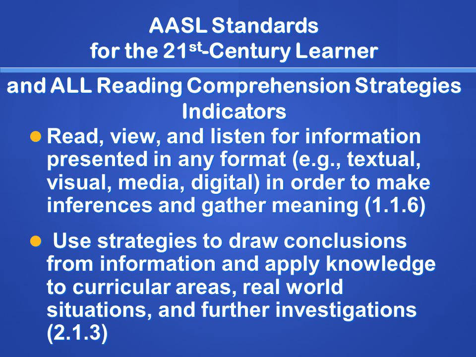 AASL Standards for the 21 st -Century Learner and ALL Reading Comprehension Strategies Indicators Read, view, and listen for information presented in any format (e.g., textual, visual, media, digital) in order to make inferences and gather meaning (1.1.6) Read, view, and listen for information presented in any format (e.g., textual, visual, media, digital) in order to make inferences and gather meaning (1.1.6) Use strategies to draw conclusions from information and apply knowledge to curricular areas, real world situations, and further investigations (2.1.3) Use strategies to draw conclusions from information and apply knowledge to curricular areas, real world situations, and further investigations (2.1.3)