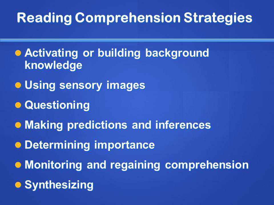 Reading Comprehension Strategies Activating or building background knowledge Activating or building background knowledge Using sensory images Using sensory images Questioning Questioning Making predictions and inferences Making predictions and inferences Determining importance Determining importance Monitoring and regaining comprehension Monitoring and regaining comprehension Synthesizing Synthesizing