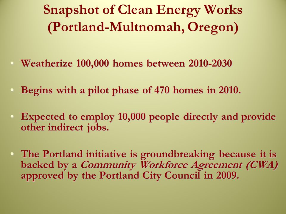 Snapshot of Clean Energy Works (Portland-Multnomah, Oregon) Weatherize 100,000 homes between Weatherize 100,000 homes between Begins with a pilot phase of 470 homes in 2010.Begins with a pilot phase of 470 homes in 2010.