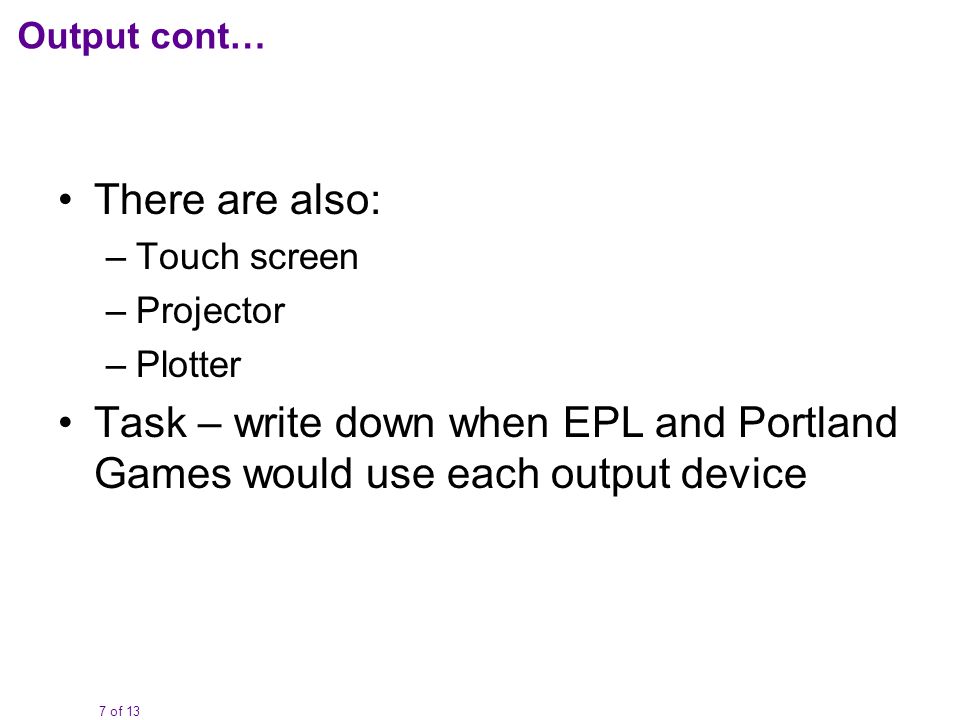7 of 13 Output cont… There are also: –Touch screen –Projector –Plotter Task – write down when EPL and Portland Games would use each output device