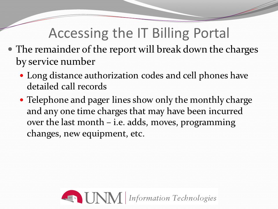 Accessing the IT Billing Portal The remainder of the report will break down the charges by service number Long distance authorization codes and cell phones have detailed call records Telephone and pager lines show only the monthly charge and any one time charges that may have been incurred over the last month – i.e.