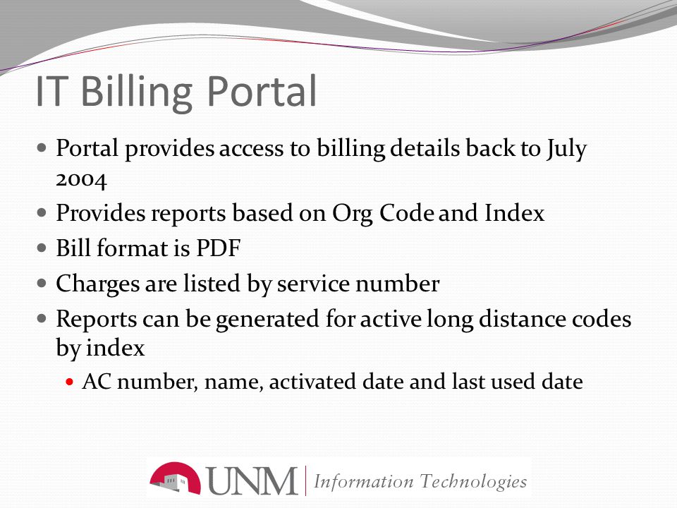 IT Billing Portal Portal provides access to billing details back to July 2004 Provides reports based on Org Code and Index Bill format is PDF Charges are listed by service number Reports can be generated for active long distance codes by index AC number, name, activated date and last used date