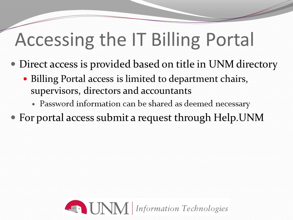 Accessing the IT Billing Portal Direct access is provided based on title in UNM directory Billing Portal access is limited to department chairs, supervisors, directors and accountants Password information can be shared as deemed necessary For portal access submit a request through Help.UNM