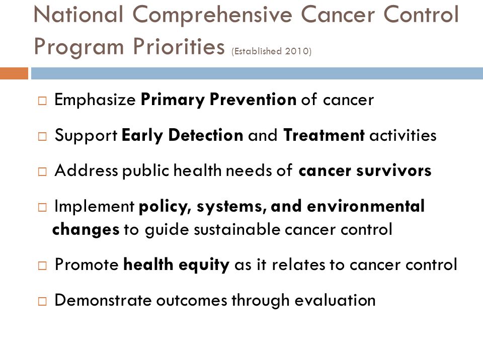 National Comprehensive Cancer Control Program Priorities (Established 2010)  Emphasize Primary Prevention of cancer  Support Early Detection and Treatment activities  Address public health needs of cancer survivors  Implement policy, systems, and environmental changes to guide sustainable cancer control  Promote health equity as it relates to cancer control  Demonstrate outcomes through evaluation