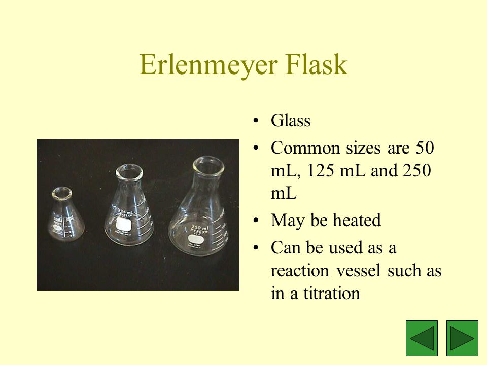 Erlenmeyer Flask Glass Common sizes are 50 mL, 125 mL and 250 mL May be heated Can be used as a reaction vessel such as in a titration