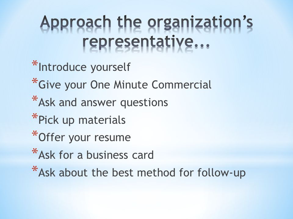 * Introduce yourself * Give your One Minute Commercial * Ask and answer questions * Pick up materials * Offer your resume * Ask for a business card * Ask about the best method for follow-up