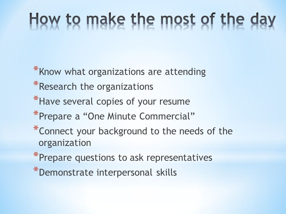 * Know what organizations are attending * Research the organizations * Have several copies of your resume * Prepare a One Minute Commercial * Connect your background to the needs of the organization * Prepare questions to ask representatives * Demonstrate interpersonal skills