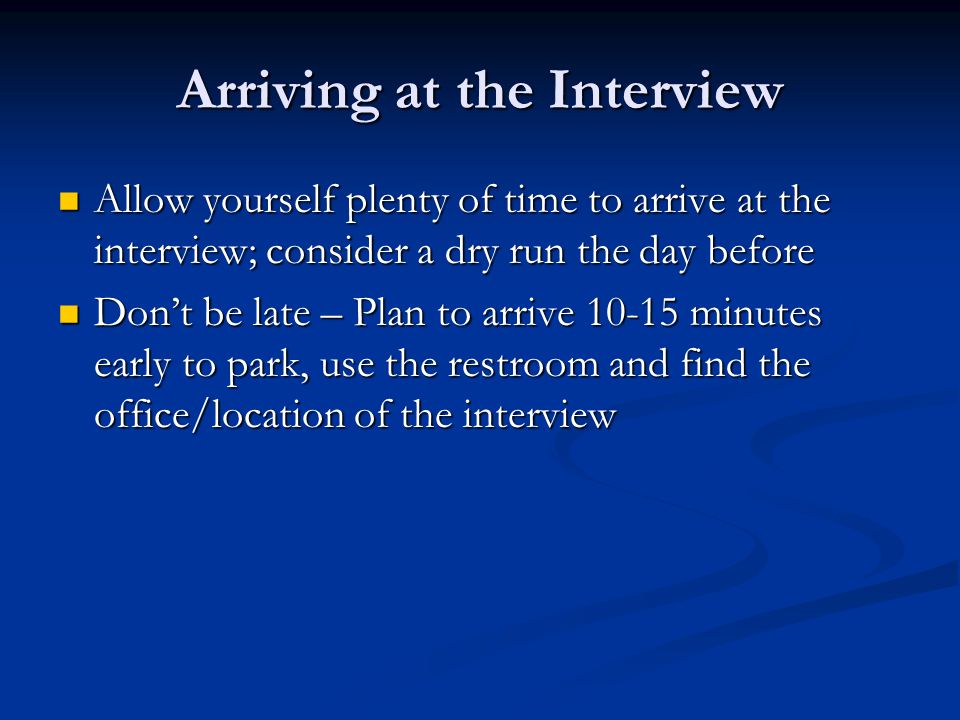 Arriving at the Interview Allow yourself plenty of time to arrive at the interview; consider a dry run the day before Allow yourself plenty of time to arrive at the interview; consider a dry run the day before Don’t be late – Plan to arrive minutes early to park, use the restroom and find the office/location of the interview Don’t be late – Plan to arrive minutes early to park, use the restroom and find the office/location of the interview
