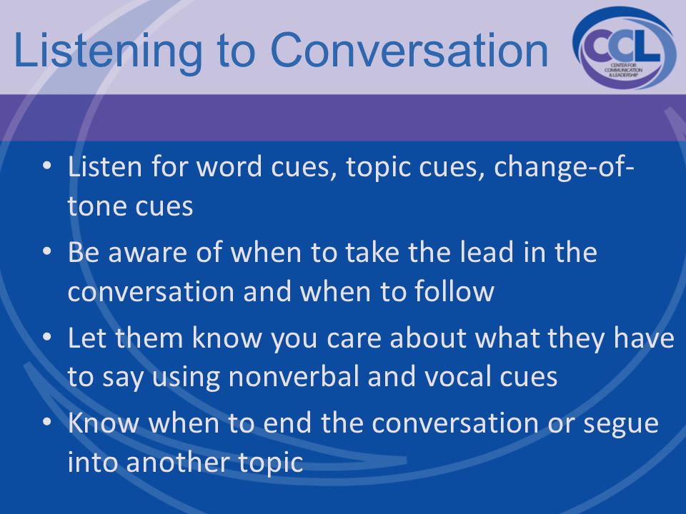 Listening to Conversation Listen for word cues, topic cues, change-of- tone cues Be aware of when to take the lead in the conversation and when to follow Let them know you care about what they have to say using nonverbal and vocal cues Know when to end the conversation or segue into another topic
