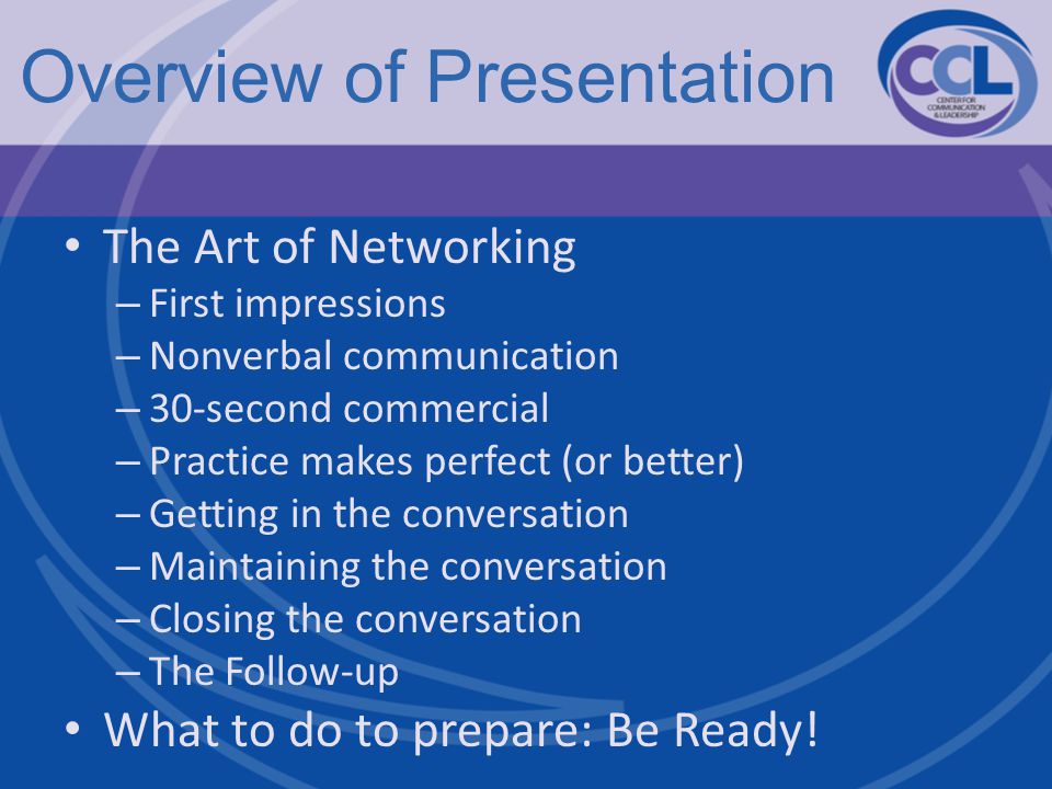 Overview of Presentation The Art of Networking – First impressions – Nonverbal communication – 30-second commercial – Practice makes perfect (or better) – Getting in the conversation – Maintaining the conversation – Closing the conversation – The Follow-up What to do to prepare: Be Ready!