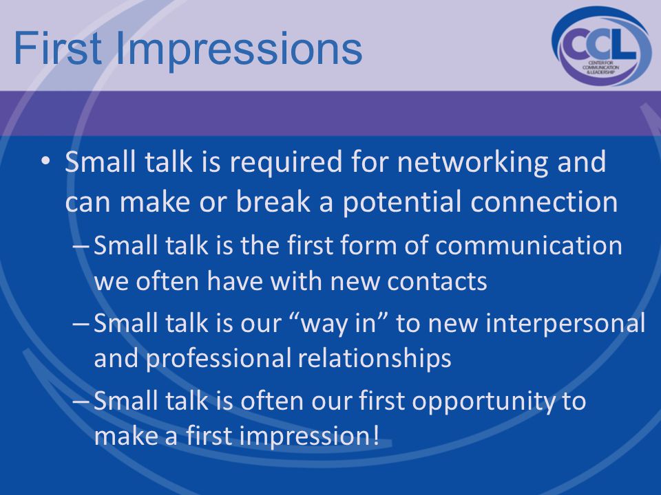 First Impressions Small talk is required for networking and can make or break a potential connection – Small talk is the first form of communication we often have with new contacts – Small talk is our way in to new interpersonal and professional relationships – Small talk is often our first opportunity to make a first impression!