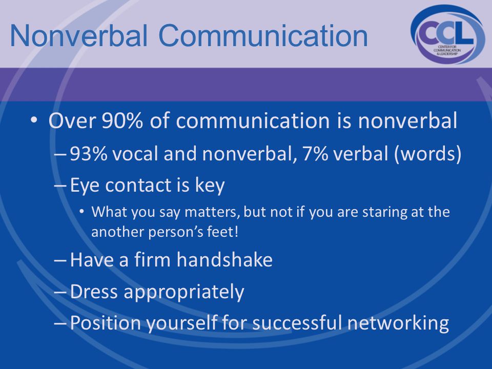 Nonverbal Communication Over 90% of communication is nonverbal – 93% vocal and nonverbal, 7% verbal (words) – Eye contact is key What you say matters, but not if you are staring at the another person’s feet.