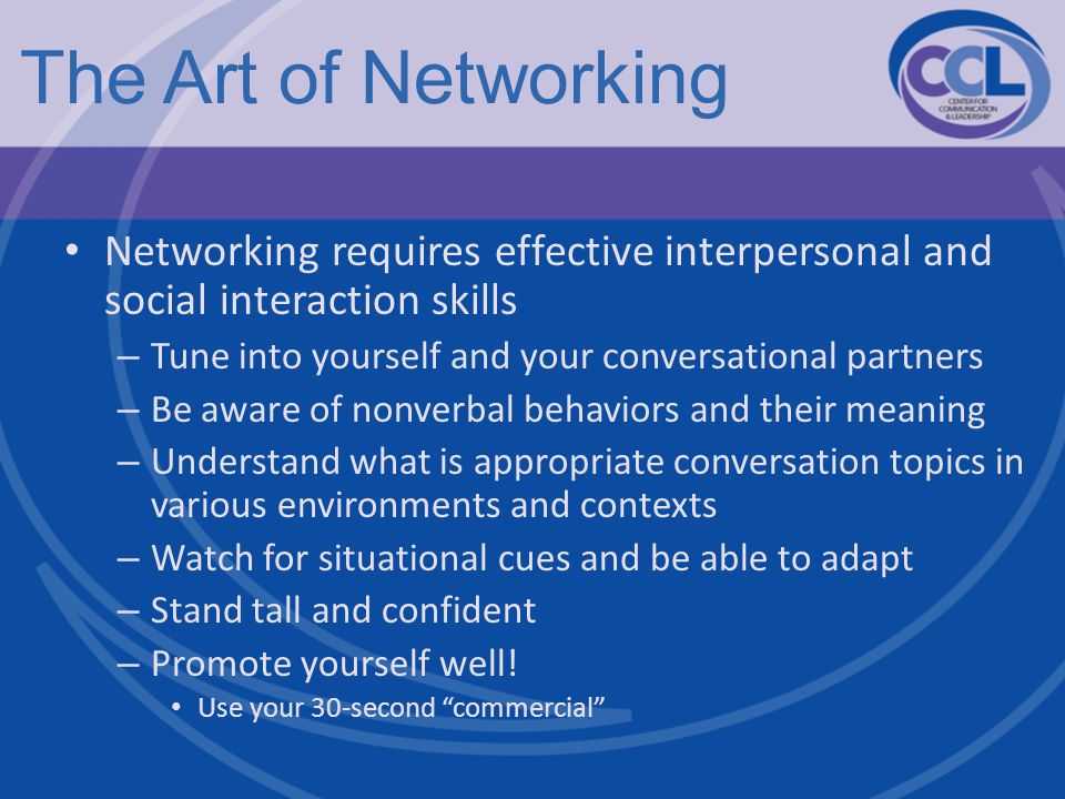 The Art of Networking Networking requires effective interpersonal and social interaction skills – Tune into yourself and your conversational partners – Be aware of nonverbal behaviors and their meaning – Understand what is appropriate conversation topics in various environments and contexts – Watch for situational cues and be able to adapt – Stand tall and confident – Promote yourself well.