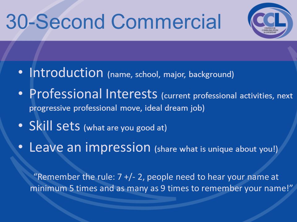 30-Second Commercial Introduction (name, school, major, background) Professional Interests (current professional activities, next progressive professional move, ideal dream job) Skill sets (what are you good at) Leave an impression (share what is unique about you!) Remember the rule: 7 +/- 2, people need to hear your name at minimum 5 times and as many as 9 times to remember your name!
