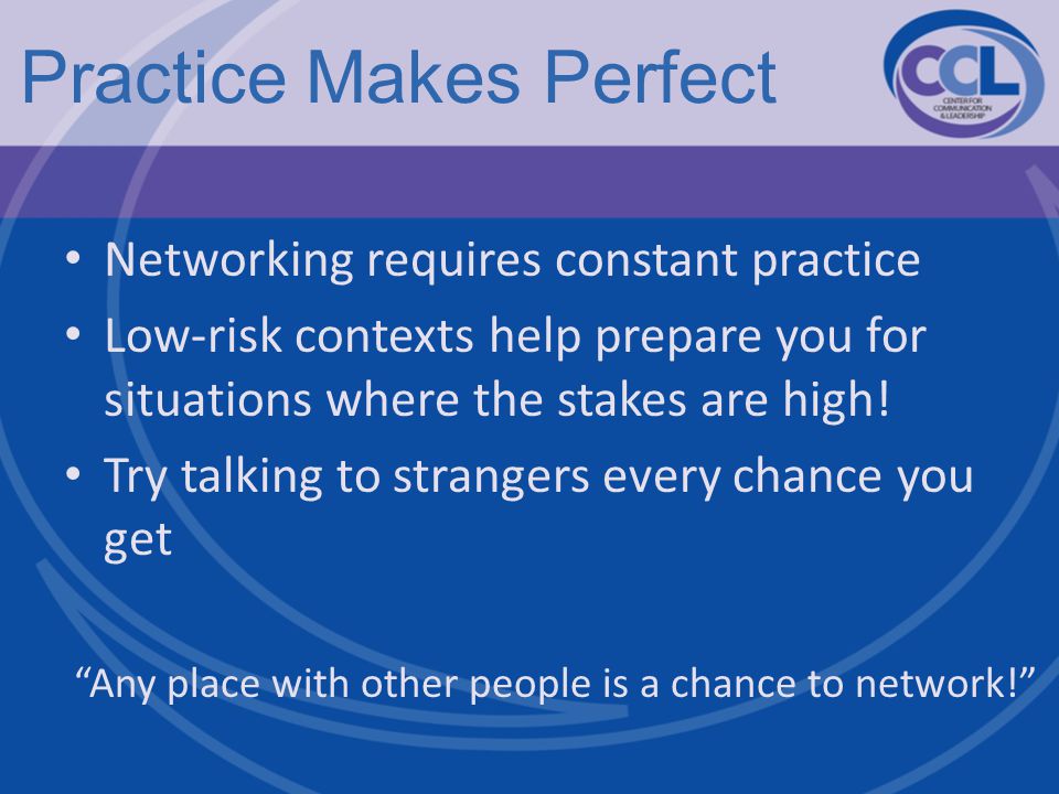 Practice Makes Perfect Networking requires constant practice Low-risk contexts help prepare you for situations where the stakes are high.